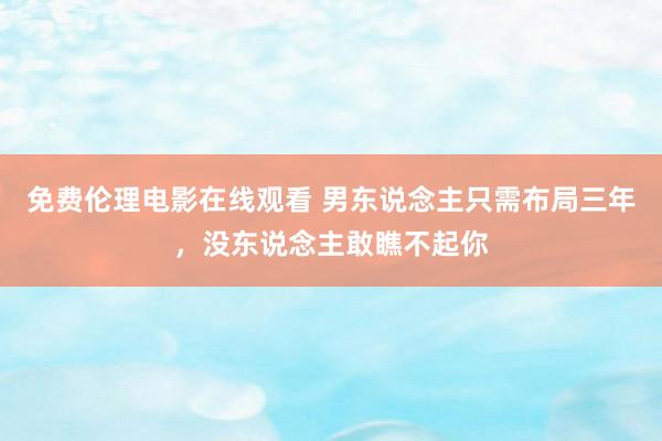 免费伦理电影在线观看 男东说念主只需布局三年,没东说念主敢瞧不起你