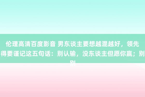 伦理高清百度影音 男东谈主要想越混越好,领先得要谨记这五句话:别认输,没东谈主但愿你赢;别
