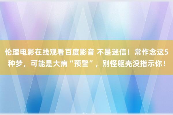 伦理电影在线观看百度影音 不是迷信！常作念这5种梦，可能是大病“预警”，别怪躯壳没指示你！