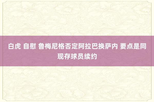 白虎 自慰 鲁梅尼格否定阿拉巴换萨内 要点是同现存球员续约
