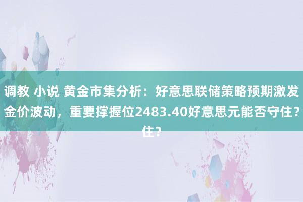 调教 小说 黄金市集分析：好意思联储策略预期激发金价波动，重要撑握位2483.40好意思元能否守住？