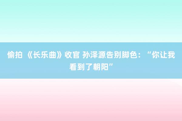 偷拍 《长乐曲》收官 孙泽源告别脚色：“你让我看到了朝阳”