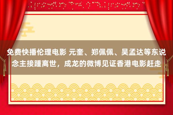 免费快播伦理电影 元奎、郑佩佩、吴孟达等东说念主接踵离世，成龙的微博见证香港电影赶走