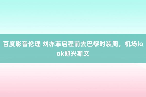 百度影音伦理 刘亦菲启程前去巴黎时装周，机场look即兴斯文