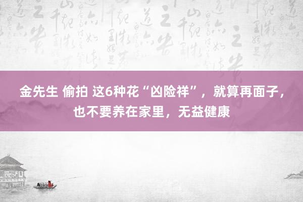 金先生 偷拍 这6种花“凶险祥”，就算再面子，也不要养在家里，无益健康