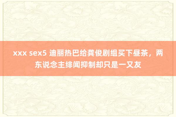 xxx sex5 迪丽热巴给龚俊剧组买下昼茶，两东说念主绯闻抑制却只是一又友