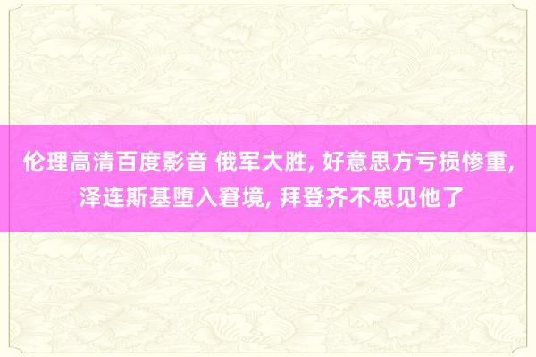 伦理高清百度影音 俄军大胜， 好意思方亏损惨重， 泽连斯基堕入窘境， 拜登齐不思见他了