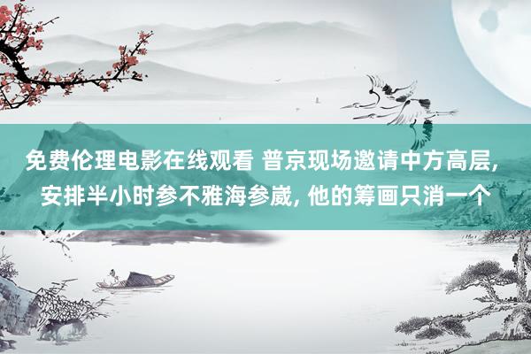 免费伦理电影在线观看 普京现场邀请中方高层， 安排半小时参不雅海参崴， 他的筹画只消一个