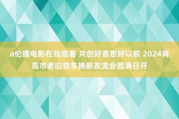a伦理电影在线观看 共创好意思好以前 2024青岛市老旧货车换新友流会圆满召开