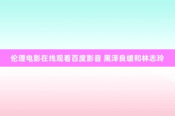 伦理电影在线观看百度影音 黑泽良缓和林志玲