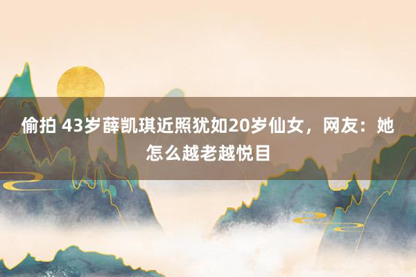 偷拍 43岁薛凯琪近照犹如20岁仙女，网友：她怎么越老越悦目