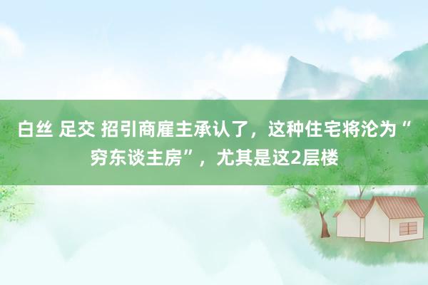 白丝 足交 招引商雇主承认了，这种住宅将沦为“穷东谈主房”，尤其是这2层楼