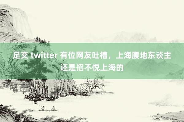 足交 twitter 有位网友吐槽,上海腹地东谈主还是招不悦上海的