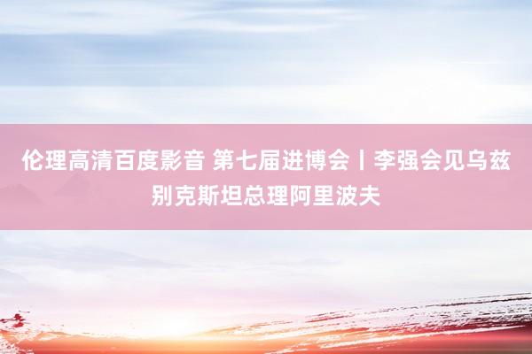 伦理高清百度影音 第七届进博会丨李强会见乌兹别克斯坦总理阿里波夫