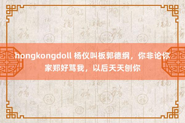 hongkongdoll 杨仪叫板郭德纲，你非论你家郑好骂我，以后天天刨你