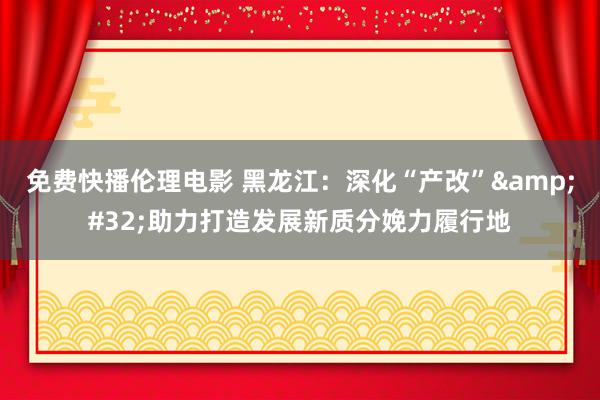 免费快播伦理电影 黑龙江：深化“产改”&#32;助力打造发展新质分娩力履行地