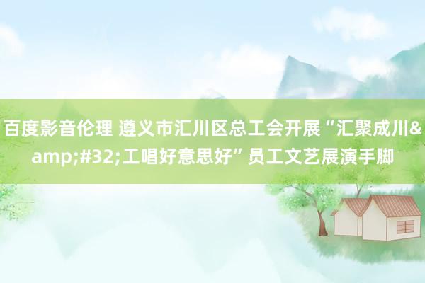 百度影音伦理 遵义市汇川区总工会开展“汇聚成川&#32;工唱好意思好”员工文艺展演手脚