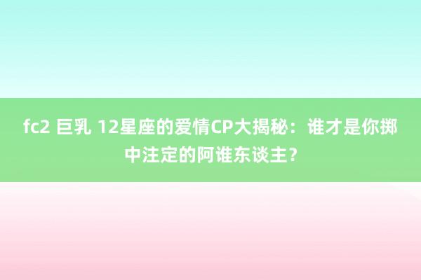fc2 巨乳 12星座的爱情CP大揭秘：谁才是你掷中注定的阿谁东谈主？
