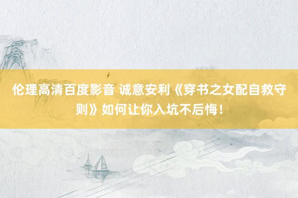 伦理高清百度影音 诚意安利《穿书之女配自救守则》如何让你入坑不后悔！