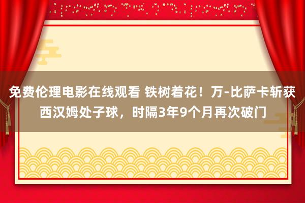 免费伦理电影在线观看 铁树着花！万-比萨卡斩获西汉姆处子球，时隔3年9个月再次破门