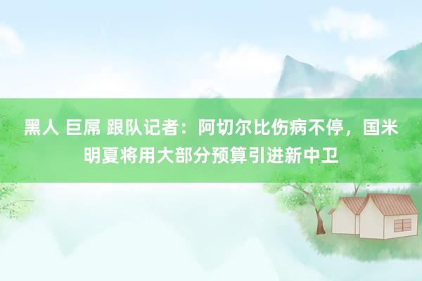 黑人 巨屌 跟队记者：阿切尔比伤病不停，国米明夏将用大部分预算引进新中卫