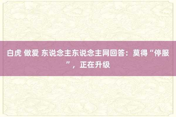 白虎 做爱 东说念主东说念主网回答：莫得“停服”，正在升级