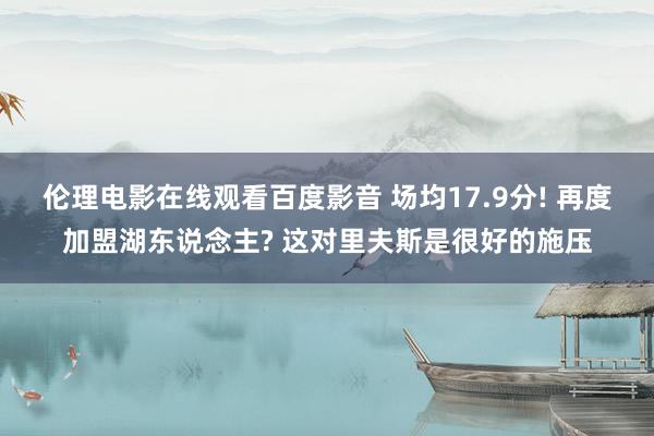 伦理电影在线观看百度影音 场均17.9分! 再度加盟湖东说念主? 这对里夫斯是很好的施压