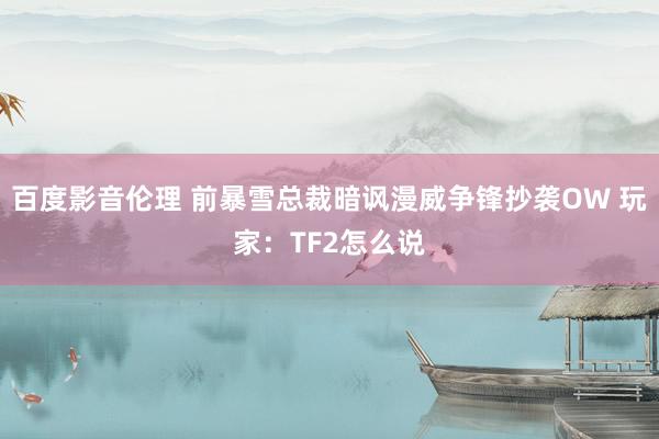 百度影音伦理 前暴雪总裁暗讽漫威争锋抄袭OW 玩家：TF2怎么说