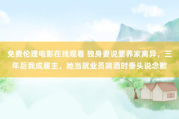 免费伦理电影在线观看 独身妻说要养家离异，三年后我成雇主，她当就业员端酒时垂头说念歉