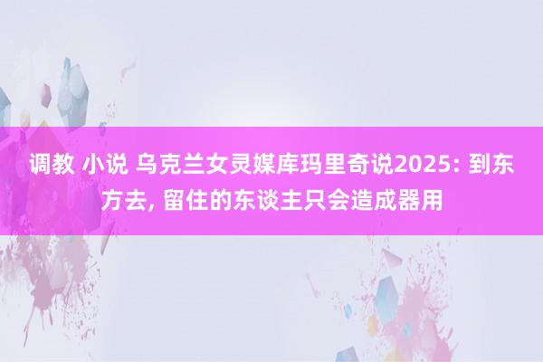 调教 小说 乌克兰女灵媒库玛里奇说2025: 到东方去， 留住的东谈主只会造成器用