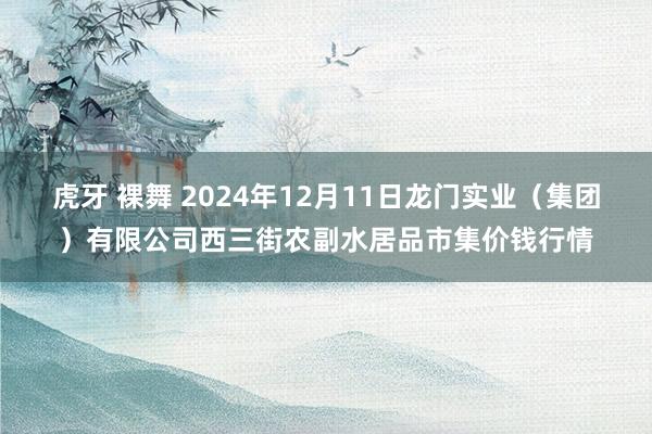 虎牙 裸舞 2024年12月11日龙门实业(集团)有限公司西三街农副水居品市集价钱行情