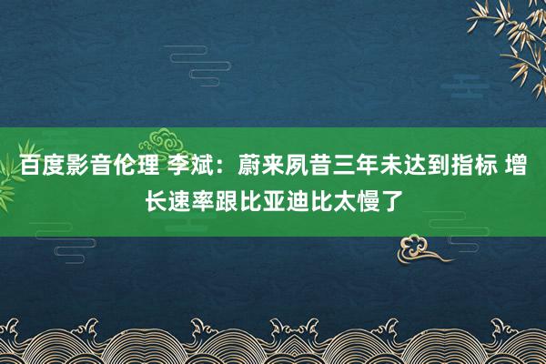百度影音伦理 李斌：蔚来夙昔三年未达到指标 增长速率跟比亚迪比太慢了