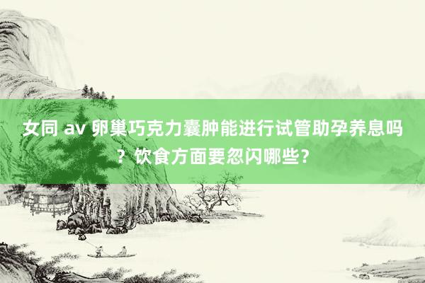 女同 av 卵巢巧克力囊肿能进行试管助孕养息吗？饮食方面要忽闪哪些？