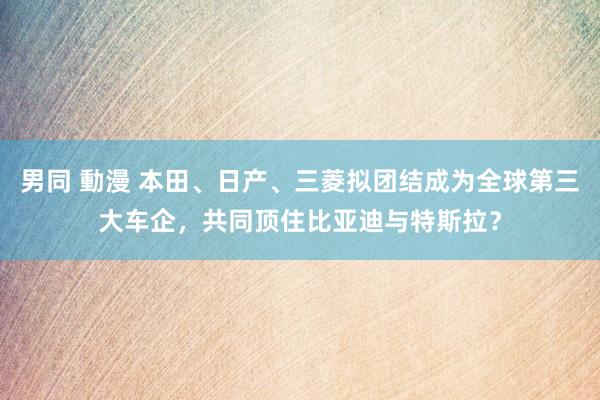 男同 動漫 本田、日产、三菱拟团结成为全球第三大车企，共同顶住比亚迪与特斯拉？