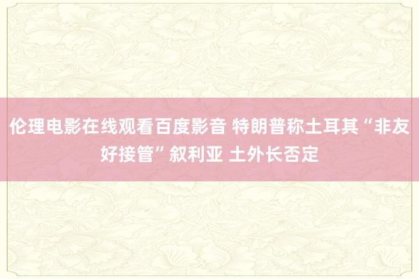 伦理电影在线观看百度影音 特朗普称土耳其“非友好接管”叙利亚 土外长否定