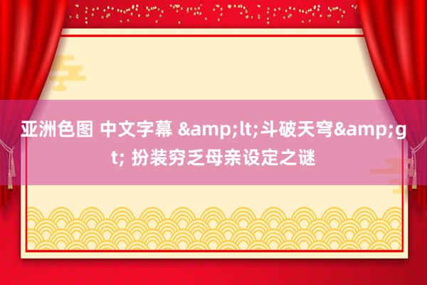 亚洲色图 中文字幕 &lt;斗破天穹&gt; 扮装穷乏母亲设定之谜
