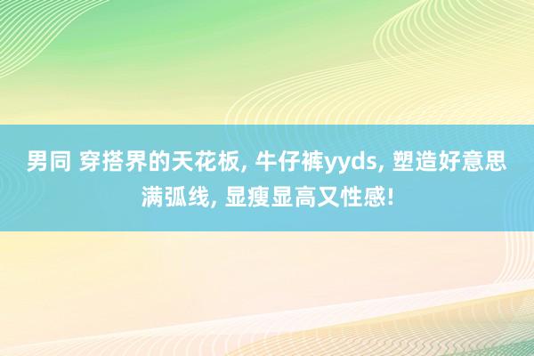 男同 穿搭界的天花板， 牛仔裤yyds，<a href=