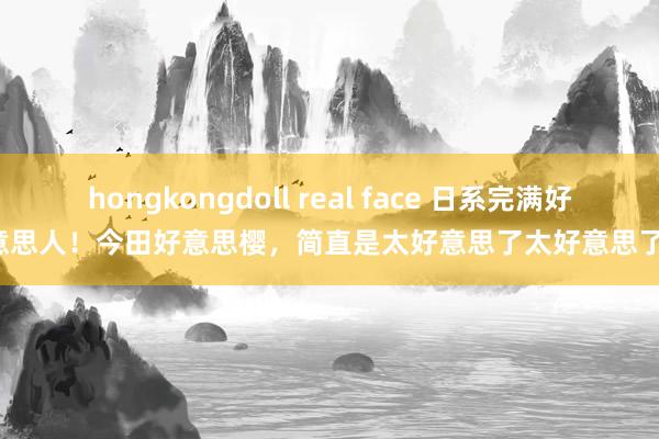 hongkongdoll real face 日系完满好意思人！今田好意思樱，简直是太好意思了太好意思了！