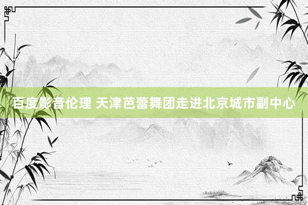百度影音伦理 天津芭蕾舞团走进北京城市副中心