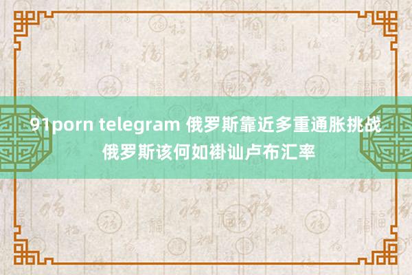 91porn telegram 俄罗斯靠近多重通胀挑战 俄罗斯该何如褂讪卢布汇率