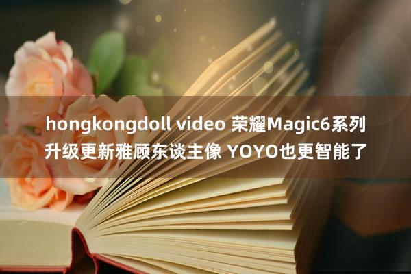 hongkongdoll video 荣耀Magic6系列升级更新雅顾东谈主像 YOYO也更智能了