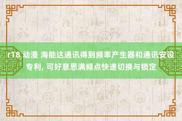 r18 动漫 海能达通讯得到频率产生器和通讯安设专利， 可好意思满频点快速切换与锁定