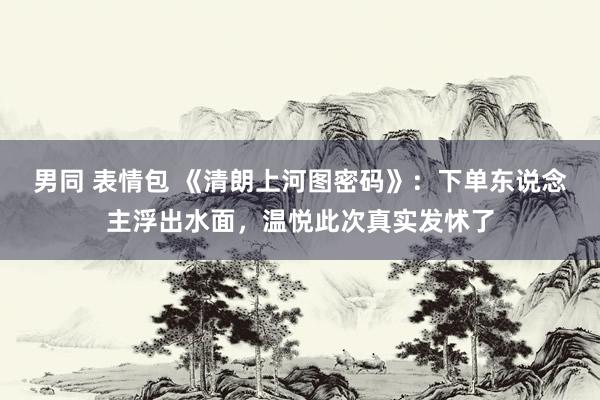 男同 表情包 《清朗上河图密码》：下单东说念主浮出水面，温悦此次真实发怵了