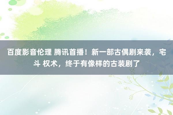 百度影音伦理 腾讯首播！新一部古偶剧来袭，宅斗 权术，终于有像样的古装剧了