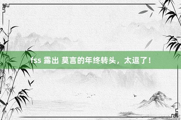 fss 露出 莫言的年终转头,太逗了!