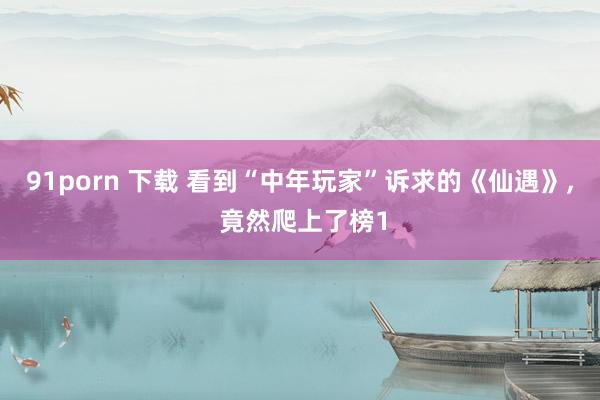 91porn 下载 看到“中年玩家”诉求的《仙遇》， 竟然爬上了榜1