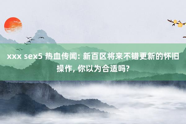 xxx sex5 热血传闻: 新百区将来不错更新的怀旧操作， 你以为合适吗?