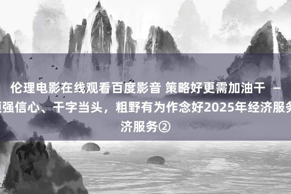 伦理电影在线观看百度影音 策略好更需加油干  ——顽强信心、干字当头，粗野有为作念好2025年经济服务②