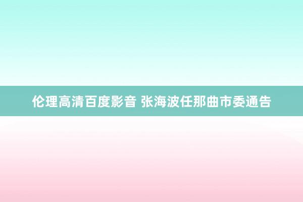 伦理高清百度影音 张海波任那曲市委通告
