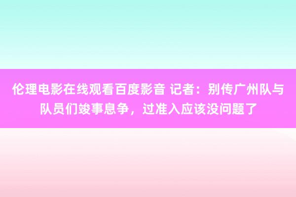 伦理电影在线观看百度影音 记者：别传广州队与队员们竣事息争，过准入应该没问题了